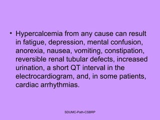 • Hypercalcemia from any cause can result
in fatigue, depression, mental confusion,
anorexia, nausea, vomiting, constipation,
reversible renal tubular defects, increased
urination, a short QT interval in the
electrocardiogram, and, in some patients,
cardiac arrhythmias.
SDUMC-Path-CSBRP
 