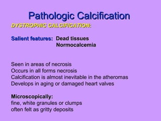 Pathologic CalcificationPathologic Calcification
DYSTROPHIC CALCIFICATIONDYSTROPHIC CALCIFICATION::
Salient features:Salient features: Dead tissuesDead tissues
NormocalcemiaNormocalcemia
Seen in areas of necrosis
Occurs in all forms necrosis
Calcification is almost inevitable in the atheromas
Develops in aging or damaged heart valves
Microscopically:Microscopically:
fine, white granules or clumps
often felt as gritty deposits
 