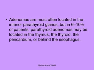 • Adenomas are most often located in the
inferior parathyroid glands, but in 6–10%
of patients, parathyroid adenomas may be
located in the thymus, the thyroid, the
pericardium, or behind the esophagus.
SDUMC-Path-CSBRP
 