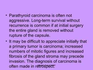 • Parathyroid carcinoma is often not
aggressive. Long-term survival without
recurrence is common if at initial surgery
the entire gland is removed without
rupture of the capsule.
• It may be difficult to appreciate initially that
a primary tumor is carcinoma; increased
numbers of mitotic figures and increased
fibrosis of the gland stroma may precede
invasion. The diagnosis of carcinoma is
often made in retrospect.SDUMC-Path-CSBRP
 