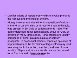 • Manifestations of hyperparathyroidism involve primarily
the kidneys and the skeletal system.
• Kidney involvement, due either to deposition of calcium
in the renal parenchyma or to recurrent nephrolithiasis,
was present in 60–70% of patients prior to 1970. With
earlier detection, renal complications occur in <20% of
patients in many large series. Renal stones are usually
composed of either calcium oxalate or calcium
phosphate. In occasional patients, repeated episodes of
nephrolithiasis or the formation of large calculi may lead
to urinary tract obstruction, infection, and loss of renal
function. Nephrocalcinosis may also cause decreased
renal function and phosphate retention.SDUMC-Path-CSBRP
 