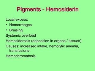 Pigments - HemosiderinPigments - Hemosiderin
Local excess:
• Hemorrhages
• Bruising
Systemic overload
Hemosiderosis (deposition in organs / tissues)
Causes: increased intake, hemolytic anemia,
transfusions
Hemochromatosis
 