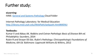Marc Imhotep Cray, M.D.
Further study:
35
eLearning:
IVMS General and Systems Pathology Cloud Folder
Internet Pathology Laboratory for Medical Education
http://library.med.utah.edu/WebPath/webpath.html#MENU
Textbooks:
Kumar V and Abbas AK. Robbins and Cotran Pathologic Basis of Disease 8th ed.
Philadelphia: Saunders, 2014
Rubin R and Strayer DS Eds. Rubin’s Pathology: Clinicopathologic Foundations of
Medicine, 6th Ed. Baltimore: Lippincott Williams & Wilkins, 2012
 