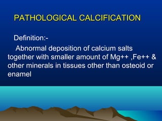 PATHOLOGICAL CALCIFICATION

  Definition:-
  Abnormal deposition of calcium salts
together with smaller amount of Mg++ ,Fe++ &
other minerals in tissues other than osteoid or
enamel
 
