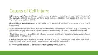 Causes of Cell Injury:
(e) Immunologic Factors: Allergic reactions may produce devastating cell injury as in the case of
the cytolytic allergic reactions. Similarly, auto immune reactions may cause cell injury, as in
Type-I diabetes mellitus (DDM).
(f) Nutritional Derangements: A deficiency or an excess of nutrients may result in nutritional
imbalances.
Nutritional deficiency diseases may be due to overall deficiency of nutrients (e.g. starvation), of
protein calorie (e.g. marasmus, kwashiorkor), of minerals (e.g. anaemia), or of trace elements.
 Nutritional excess is a problem of affluent societies resulting in obesity atherosclerosis, heart
disease and hypertension.
g)Aging: Cellular aging leads to impaired ability of the cells to undergo replication and repair,
and ultimately lead to cell death culminating in death of the individual.
h) Psychogenic Disease, i) Iatrogenic Factors, j) Idiopathic Diseases.
 