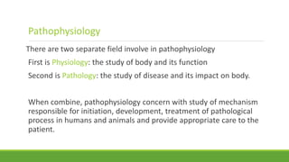 There are two separate field involve in pathophysiology
First is Physiology: the study of body and its function
Second is Pathology: the study of disease and its impact on body.
When combine, pathophysiology concern with study of mechanism
responsible for initiation, development, treatment of pathological
process in humans and animals and provide appropriate care to the
patient.
Pathophysiology
 