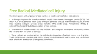 Free Radical Mediated cell injury
Chemical species with unpaired or odd number of electron are called as free radicals.
 In Biological system the term free radicals mostly refers to reactive oxygen species (ROS). The
major ROS are superoxide anion (O2), hydrogen peroxide (H2O2), hydroxyl radical (OH), Beside
ROS, reactive nitrogen species (RNS) includes nitric oxide (NO), Peroxynitrite (NO3), S-
nitrosothile also contribute to generation of free radicals.
 These radicals are extremely unstable and react with inorganic membrane and nucleic acid in
the cell and start the chain of damage.
 These radicals are emitted within the cell due to absorption of radiant energy e.g. U V light,
X-rays or reduction reactions that occurs during normal metabolic reactions or may be derived
from enzymatic metabolism of exogeneous chemicals.
 