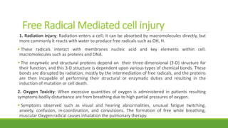 Free Radical Mediated cell injury
1. Radiation injury: Radiation enters a cell; it can be absorbed by macromolecules directly, but
more commonly it reacts with water to produce free radicals such as OH, H.
 These radicals interact with membranes nucleic acid and key elements within cell.
macromolecules such as proteins and DNA.
 The enzymatic and structural proteins depend on their three-dimensional (3-D) structure for
their function, and this 3-D structure is dependent upon various types of chemical bonds. These
bonds are disrupted by radiation, mostly by the intermediation of free radicals, and the proteins
are then incapable of performing their structural or enzymatic duties and resulting in the
induction of mutation or cell death.
2. Oxygen Toxicity: When excessive quantities of oxygen is administered in patients resulting
symptoms bodily disturbance are from breathing due to high partial pressures of oxygen.
 Symptoms observed such as visual and hearing abnormalities, unusual fatigue twitching,
anxiety, confusion, in-coordination, and convulsions. The formation of free while breathing,
muscular Oxygen radical causes inhalation the pulmonary therapy.
 
