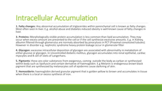 Intracellular Accumulation
1. Fatty changes: Any abnormal accumulation of triglycerides within parenchymal cell is known as fatty changes.
Most often seen in liver. E.g. alcohol abuse and diabetes induced obesity is well known cause of fatty changes in
liver.
3. Proteins: Morphologically visible protein accumulation is less common than lipid accumulation. They may
occur when excess amount are presented to the cell or if the cell synthesize excessive amounts. E.g. in Kidney,
albumin filtered through glomerulus are normaly absorbed by pinocytosis in PCT (Proximal convoluted tubules).
However in disorder e.g. nephrotic syndrome heavy protein leakage occur in glomerular filter
4. Glycogen: excessive intracellular deposition of glycogen are associated with abnormality in metabolism of
either glucose or glycogen. In Uncontrolled diebetis mellitus, glycogen accumulates into renal epithelial, cardiac
myocytes and B cell of islets of Langerhans.
5. Pigments: these are color substances from exogenous, coming outside the body as carban or synthesised
within body such as lipofuscin and certain derivative of haemoglobin. E.g Melanin is endogenous brown black
pigment that are synthesized by melanocytes cell of epidermis cause darkning of skin.
7. Hemosiderin: haemoglobin derived granular pigment that is golden yellow to brown and accumulates in tissue
when there is a local or excess synthesis of iron.
 