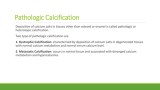 Pathologic Calcification
Deposition of calcium salts in tissues other than osteoid or enamel is called pathologic or
heterotopic calcification.
Two type of pathologic calcification are
1. Dystrophic Calcification: characterised by deposition of calcium salts in degenerated tissues
with normal calcium metabolism and normal serum calcium level.
2. Metastatic Calcification: occurs in normal tissue and associated with deranged calcium
metabolism and hypercalcemia.
 
