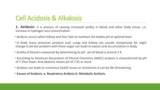 Cell Acidosis & Alkalosis
1. Acidosis: it is process of causing increased acidity in blood and other body tissue, i,e,
increase in hydrogen ions concentration.
 Acidosis occurs when kidney and liver fails to maintain the bodies pH at optimal level.
 In body many processes produce acid. Lungs and kidney can usually compensate for slight
change in pH but problem with these organ can leads to excess acid accumulation in body.
 Acidity of blood is measured by determining its pH. pH of blood is around 7.4
 According to American Association of Clinical Chemistry (AACC) acidosis is characterised by pH
of 7.35or lower. And alkalosis means pH of 7.45 or more.
 Acidosis can leads to numerous health issues or sometimes it can be life-threatening.
 Causes of Acidosis: a. Respiratory Acidosis b. Metabolic Acidosis.
 