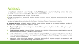 Acidosis
A. Respiratory Acidosis: It occur when too much of CO2 builds in body. Normally lungs remove CO2 during
breathing. However, sometimes body can’t get rid of enough CO2 due to
 Chronic Airway conditions like Asthma, Injury in chest
 Obesity, sedative misuse, overuse of alcohol, muscles weakness in chest, problems in nervous system, deform
chest structure.
Symptoms: Fatigue, Become tired easily, Confusion, Shortness of breath, Sleepiness, Headache
B. Metabolic Acidosis: metabolic acidosis start in kidney instead of lungs. It occur when kidney is not able to
eliminate acid. Three major form of metabolic acidosis.
1. Diabetic acidosis occur in diabetic patient due to deficiency of insulin, ketone bodies builds up in body and
acidify the blood.
2. Hyperchloremic Acidosis: results from loss of sodium bicarbonate. This base helps to keep the blood neutral.
Both diarrhoea and vomiting's cause this type of acidosis.
3. Lactic Acidosis: occur when too much of lactic acid secreted in body. Causes can include chronic alcohol use,
heart failure, cancer, seizers, liver failure, prolong lack of oxygen and low blood sugar. Even prolong exercise
can leads to lactic acid build up.
4. Symptoms: Rapid and shallow breathing, Confusion, fatigue, lack of appetite, Jaundice, increase heart rate,
breath that smells fruity, which is a sign of diabetic acidosis.
 