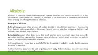 Alkalosis:
Alkalosis is excessive blood alkalinity caused by over abundance of bicarbonate in blood or loss
of acid from blood (metabolic alkalosis) or low level of carbon dioxide in blood that results from
rapid or deep breathing (Respiratory alkalosis).
Four type of alkalosis
1. Respiratory: occur when amount of carbon dioxide in bloodstream decreases than normal
level. Caused by hyperventilation, high fever, lack of oxygen, salicylate poisoning, being in high
altitude, liver disease, lungs disease.
2. Metabolic: occur when body loose too much acid or gains too much base, this caused by
excessive vomiting, overused of diuretics, adrenal disease, large loss of potassium or sodium,
antacid, accidental ingestion of bicarbonate.
3. Hyperchloremic : cause due to level of chloride decreased in body this can be due to excessive
vomiting or sweating .
4. Hyperkalemic: occur due to lack of potassium in body. Kidney disease, excessive sweating,
diarrhoea are reasons for loss of potassium.
 
