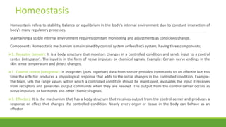 Homeostasis refers to stability, balance or equilibrium in the body's internal environment due to constant interaction of
body's many regulatory processes.
Maintaining a stable internal environment requires constant monitoring and adjustments as conditions change.
Components Homeostatic mechanism is maintained by control system or feedback system, having three components;
1. Receptor (sensor): It is a body structure that monitors changes in a controlled condition and sends input to a control
center (integrator). The input is in the form of nerve impulses or chemical signals. Example: Certain nerve endings in the
skin sense temperature and detect changes.
2. Control centre (integrator): It integrates (puts together) data from sensor provides commands to an effector but this
time the effector produces a physiological response that adds to the initial changes in the controlled condition. Example-
the brain, sets the range values within which a controlled condition should be maintained, evaluates the input it receives
from receptors and generates output commands when they are needed. The output from the control center occurs as
nerve impulses, or hormones and other chemical signals.
3. Effectors: It is the mechanism that has a body structure that receives output from the control center and produces a
response or effect that changes the controlled condition. Nearly every organ or tissue in the body can behave as an
effector
Homeostasis
 