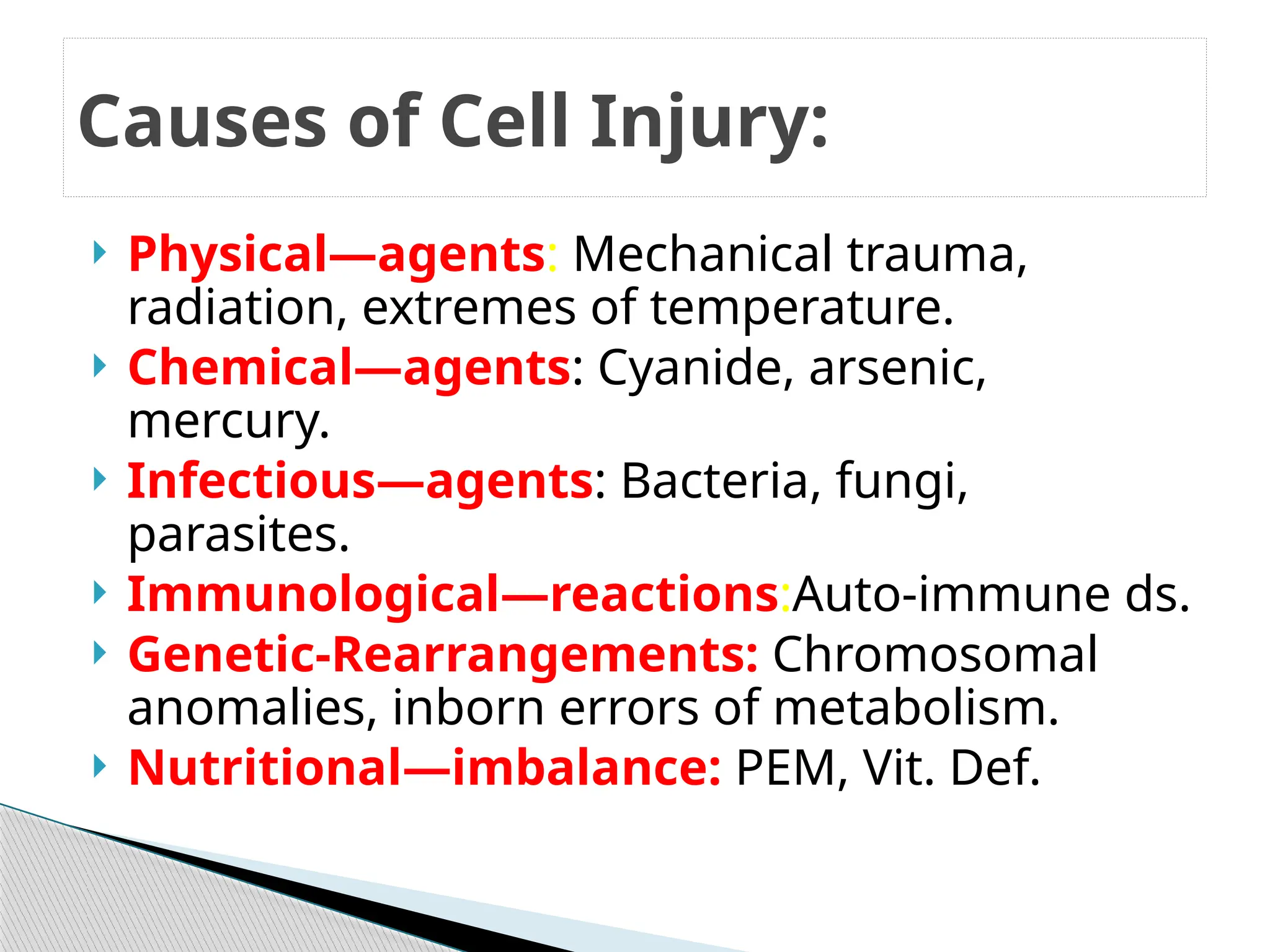  Physical—agents: Mechanical trauma,
radiation, extremes of temperature.
 Chemical—agents: Cyanide, arsenic,
mercury.
 Infectious—agents: Bacteria, fungi,
parasites.
 Immunological—reactions:Auto-immune ds.
 Genetic-Rearrangements: Chromosomal
anomalies, inborn errors of metabolism.
 Nutritional—imbalance: PEM, Vit. Def.
Causes of Cell Injury:
 