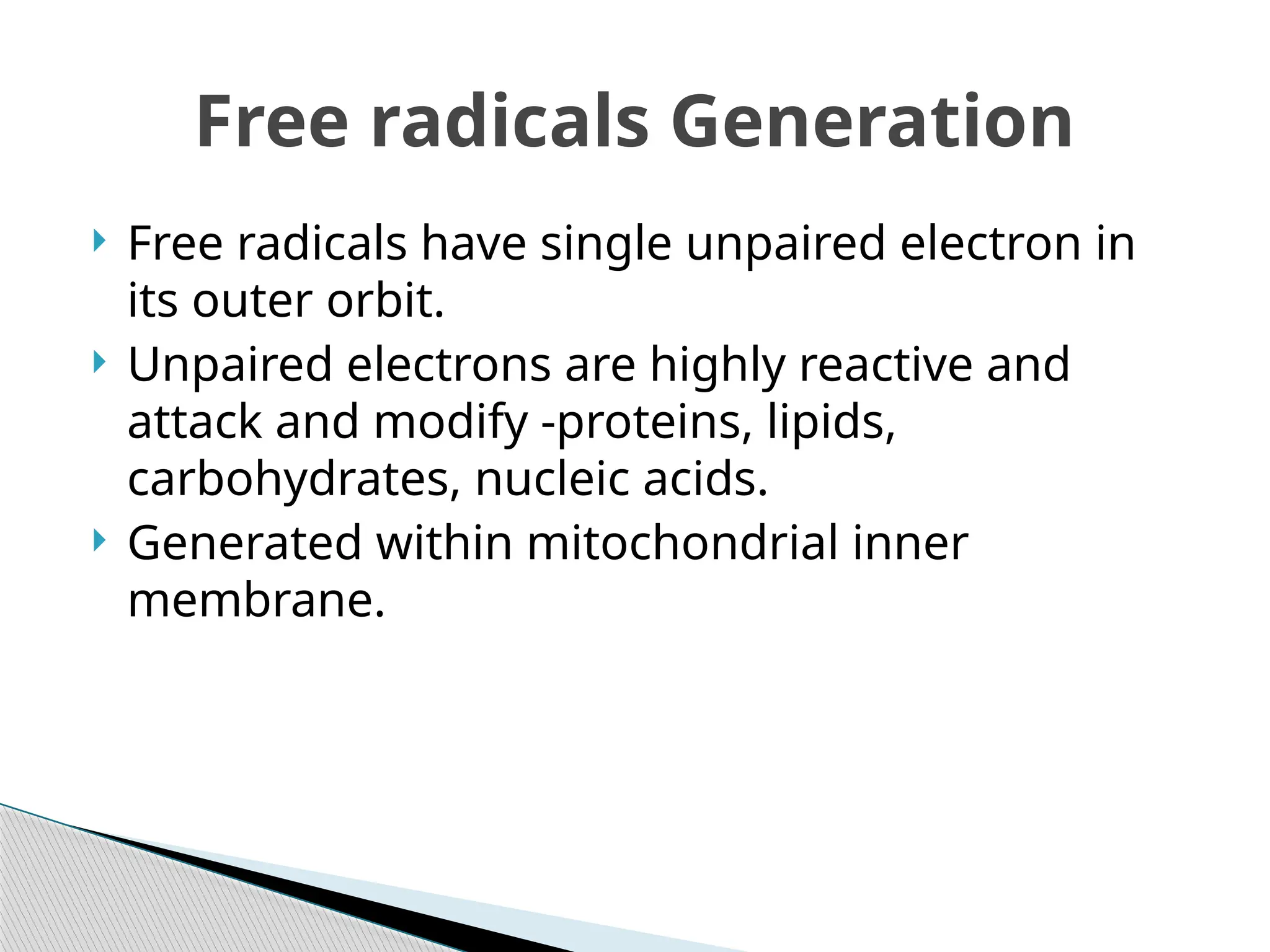  Free radicals have single unpaired electron in
its outer orbit.
 Unpaired electrons are highly reactive and
attack and modify -proteins, lipids,
carbohydrates, nucleic acids.
 Generated within mitochondrial inner
membrane.
Free radicals Generation
 