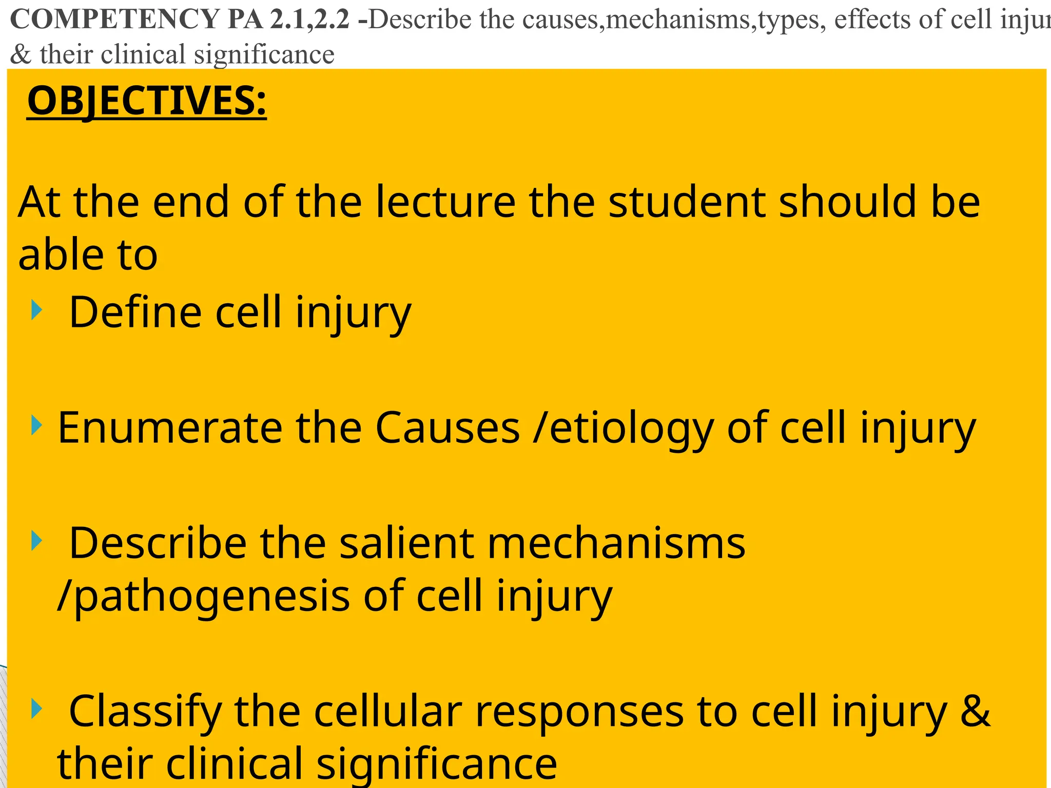 COMPETENCY PA 2.1,2.2 -Describe the causes,mechanisms,types, effects of cell injur
& their clinical significance
OBJECTIVES:
At the end of the lecture the student should be
able to
 Define cell injury
 Enumerate the Causes /etiology of cell injury
 Describe the salient mechanisms
/pathogenesis of cell injury
 Classify the cellular responses to cell injury &
their clinical significance
 