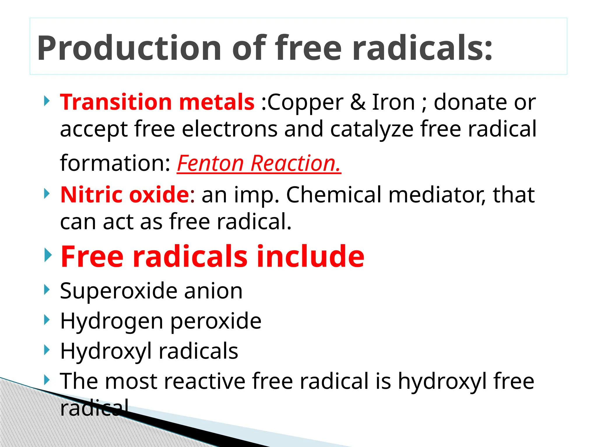  Transition metals :Copper & Iron ; donate or
accept free electrons and catalyze free radical
formation: Fenton Reaction.
 Nitric oxide: an imp. Chemical mediator, that
can act as free radical.
 Free radicals include
 Superoxide anion
 Hydrogen peroxide
 Hydroxyl radicals
 The most reactive free radical is hydroxyl free
radical.
Production of free radicals:
 