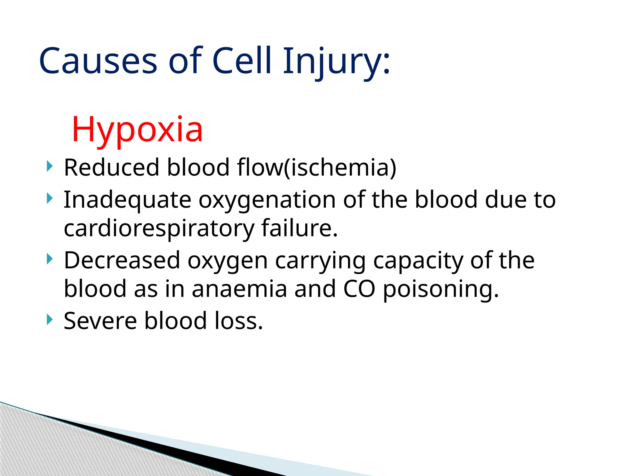 Hypoxia
 Reduced blood flow(ischemia)
 Inadequate oxygenation of the blood due to
cardiorespiratory failure.
 Decreased oxygen carrying capacity of the
blood as in anaemia and CO poisoning.
 Severe blood loss.
Causes of Cell Injury:
 