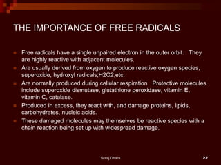 THE IMPORTANCE OF FREE RADICALS
 Free radicals have a single unpaired electron in the outer orbit. They
are highly reactive with adjacent molecules.
 Are usually derived from oxygen to produce reactive oxygen species,
superoxide, hydroxyl radicals,H2O2,etc.
 Are normally produced during cellular respiration. Protective molecules
include superoxide dismutase, glutathione peroxidase, vitamin E,
vitamin C, catalase.
 Produced in excess, they react with, and damage proteins, lipids,
carbohydrates, nucleic acids.
 These damaged molecules may themselves be reactive species with a
chain reaction being set up with widespread damage.
Suraj Dhara 22
 