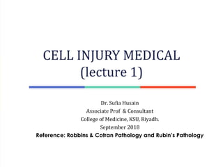 Dr. Sufia Husain
Associate Prof & Consultant
College of Medicine, KSU, Riyadh.
September 2018
Reference: Robbins & Cotran Pathology and Rubin’s Pathology
CELL INJURY MEDICAL
(lecture 1)
 