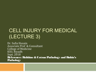Dr. Sufia Husain
Associate Prof & Consultant
College of Medicine
KSU, Riyadh
Sept. 2018
Reference: Robbins & Cotran Pathology and Rubin’s
Pathology
CELL INJURY FOR MEDICAL
(LECTURE 3)
 
