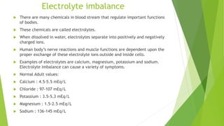 Electrolyte imbalance
 There are many chemicals in blood stream that regulate important functions
of bodies.
 These chemicals are called electrolytes.
 When dissolved in water, electrolytes separate into positively and negatively
charged ions.
 Human body’s nerve reactions and muscle functions are dependent upon the
proper exchange of these electrolyte ions outside and inside cells.
 Examples of electrolytes are calcium, magnesium, potassium and sodium.
Electrolyte imbalance can cause a variety of symptoms.
 Normal Adult values:
 Calcium : 4.5-5.5 mEq/L
 Chloride : 97-107 mEq/L
 Potassium : 3.5-5.3 mEq/L
 Magnesium : 1.5-2.5 mEq/L
 Sodium : 136-145 mEq/L
 