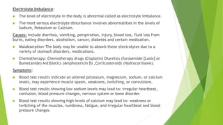 Electrolyte Imbalance:
 The level of electrolyte in the body is abnormal called as electrolyte imbalance.
 The most serious electrolyte disturbance involves abnormalities in the levels of
Sodium, Potassium or Calcium.
Causes: include diarrhea, vomiting, perspiration, injury, blood loss, fluid loss from
burns, eating disorders, alcoholism, cancer, diabetes and certain medication.
 Malabsorption-The body may be unable to absorb these electrolytes due to a
variety of stomach disorders, medications.
 Chemotherapy: Chemotherapy drugs (Cisplatin) Diuretics (furosemide [Lasix] or
Bumetanide) Antibiotics (Amphotericin B) ,Corticosteroids (Hydrocortisone).
Symptoms:
 Blood test results indicate an altered potassium, magnesium, sodium, or calcium
levels, may experience muscle spasm, weakness, twitching, or convulsions.
 Blood test results showing low sodium levels may lead to: irregular heartbeat,
confusion, blood pressure changes, nervous system or bone disorder.
 Blood test results showing high levels of calcium may lead to: weakness or
twitching of the muscles, numbness, fatigue, and irregular heartbeat and blood
pressure changes.
 