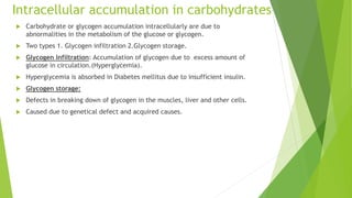 Intracellular accumulation in carbohydrates
 Carbohydrate or glycogen accumulation intracellularly are due to
abnormalities in the metabolism of the glucose or glycogen.
 Two types 1. Glycogen infiltration 2.Glycogen storage.
 Glycogen Infiltration: Accumulation of glycogen due to excess amount of
glucose in circulation.(Hyperglycemia).
 Hyperglycemia is absorbed in Diabetes mellitus due to insufficient insulin.
 Glycogen storage:
 Defects in breaking down of glycogen in the muscles, liver and other cells.
 Caused due to genetical defect and acquired causes.
 