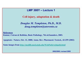 LMP 300Y – Lecture 1

                     Cell injury, adaptation & death

                   Douglas M. Templeton, Ph.D., M.D.
                      doug.templeton@utoronto.ca

References
Kumar, Cotran & Robbins, Basic Pathology, 7th ed.Saunders, 2003.

Apoptosis - Nature, Oct. 12, 2000; Annu. Rev. Pharmacol. Toxicol., 42:259 (2002)

Some images from http://medlib.med.utah.edu/WebPath/webpath.html


                                                       2002/2003; revised 2005
 