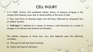  In 1859, Virchow first published cellular theory of disease, bringing in the
concept that diseases occur due to abnormalities at the level of cells.
 Thus, most forms of diseases begin with cell injury followed by consequent loss
of cellular function.
 “Cell injury” is defined as a variety of stresses a cell encounters as a result of
changes in its internal and external environment.
The cellular response to stress may vary and depends upon the following
variables:
a) The type of cell and tissue involved.
b) Extent and type of cell injury.
CELL INJURY
 