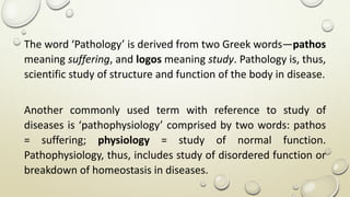 The word ‘Pathology’ is derived from two Greek words—pathos
meaning suffering, and logos meaning study. Pathology is, thus,
scientific study of structure and function of the body in disease.
Another commonly used term with reference to study of
diseases is ‘pathophysiology’ comprised by two words: pathos
= suffering; physiology = study of normal function.
Pathophysiology, thus, includes study of disordered function or
breakdown of homeostasis in diseases.
 