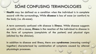 SOME CONFUSING TERMINOLOGIES
Health may be defined as a condition when the individual is in complete
accord with the surroundings, While disease is loss of ease (or comfort) to
the body (i.e. dis-ease).
A term commonly confused with disease is illness. While disease suggests
an entity with a cause, illness is the reaction of the individual to disease in
the form of symptoms (complaints of the patient) and physical signs
(elicited by the clinician).
In addition to disease and illness, there are syndromes (meaning running
together) characterized by combination of symptoms caused by altered
physiologic processes.
 