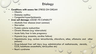 • Conditions with excess fat: STRESS ON ORGAN
– Obesity
– Diabetes mellitus
– Congenital hyperlipidaemia
• Liver cell damage: LOOSE ITS CAPABILITY
– Alcoholic liver disease (most common)
– Starvation
– Protein calorie malnutrition
– Chronic illnesses (e.g. tuberculosis)
– Acute fatty liver in late pregnancy
– Hypoxia (e.g. anaemia, cardiac failure)
– Hepatotoxins (e.g. carbon tetrachloride, chloroform, ether, aflatoxins and other
poisons)
– Drug-induced liver cell injury (e.g. administration of methotrexate, steroids,
CCl4, halothane anaesthetic, tetracycline etc)
– Reye’s syndrome
Etiology
 