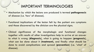 IMPORTANT TERMINOLOGIES
• Mechanism by which the lesions are produced is termed pathogenesis
of disease (i.e. ‘how’ of disease).
• Functional implications of the lesion felt by the patient are symptoms
and those discovered by the clinician are the physical signs.
• Clinical significance of the morphologic and functional changes
together with results of other investigations help to arrive at an answer
to what is wrong (diagnosis), what is going to happen (prognosis),
what can be done about it (treatment), and finally what should be
done to avoid complications and spread (prevention) (i.e. ‘what’ of
disease).
 