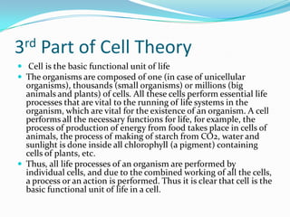 3rd Part of Cell Theory 			 Cell is the basic functional unit of lifeThe organisms are composed of one (in case of unicellular organisms), thousands (small organisms) or millions (big animals and plants) of cells. All these cells perform essential life processes that are vital to the running of life systems in the organism, which are vital for the existence of an organism. A cell performs all the necessary functions for life, for example, the process of production of energy from food takes place in cells of animals, the process of making of starch from CO2, water and sunlight is done inside all chlorophyll (a pigment) containing cells of plants, etc.Thus, all life processes of an organism are performed by individual cells, and due to the combined working of all the cells, a process or an action is performed. Thus it is clear that cell is the basic functional unit of life in a cell.