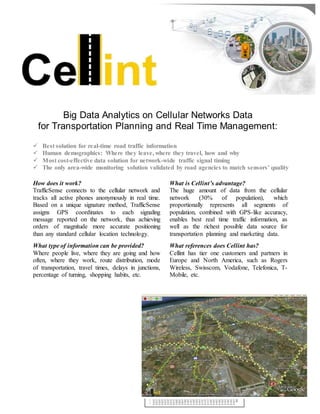 Big Data Analytics on Cellular Networks Data
for Transportation Planning and Real Time Management:
 Best solution for real-time road traffic information
 Human demographics: Where they leave, where they travel, how and why
 Most cost-effective data solution for network-wide traffic signal timing
 The only area-wide monitoring solution validated by road agencies to match sensors’ quality
How does it work?
TrafficSense connects to the cellular network and
tracks all active phones anonymously in real time.
Based on a unique signature method, TrafficSense
assigns GPS coordinates to each signaling
message reported on the network, thus achieving
orders of magnitude more accurate positioning
than any standard cellular location technology.
What type of information can be provided?
Where people live, where they are going and how
often, where they work, route distribution, mode
of transportation, travel times, delays in junctions,
percentage of turning, shopping habits, etc.
What is Cellint’s advantage?
The huge amount of data from the cellular
network (30% of population), which
proportionally represents all segments of
population, combined with GPS-like accuracy,
enables best real time traffic information, as
well as the richest possible data source for
transportation planning and marketing data.
What references does Cellint has?
Cellint has tier one customers and partners in
Europe and North America, such as Rogers
Wireless, Swisscom, Vodafone, Telefonica, T-
Mobile, etc.
Speed Range
(mph)
Mean Difference
%
20-30 3.82%
30-40 7.13%
40-50 6.65%
50-60 2.63%
60-70 -8.88%
 