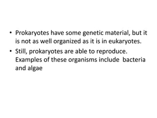 • Prokaryotes have some genetic material, but it
is not as well organized as it is in eukaryotes.
• Still, prokaryotes are able to reproduce.
Examples of these organisms include bacteria
and algae
 
