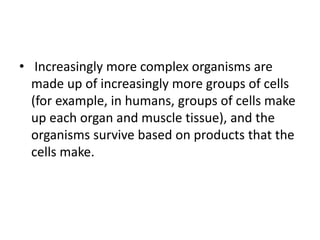 • Increasingly more complex organisms are
made up of increasingly more groups of cells
(for example, in humans, groups of cells make
up each organ and muscle tissue), and the
organisms survive based on products that the
cells make.
 