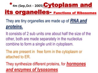 *4m (Sep,Oct – 2005)Cytoplasm and
its organelles- Functions of Ribosomes
They are tiny organelles are made up of RNA and
proteins.
It consists of 2 sub units one about half the size of the
other, both are made separately in the nucleolus
combine to form a single unit in cytoplasm.
The are present in free form in the cytoplasm or
attached to ER.
They synthesize different proteins, for hormones
and enzymes of lysosomes
 