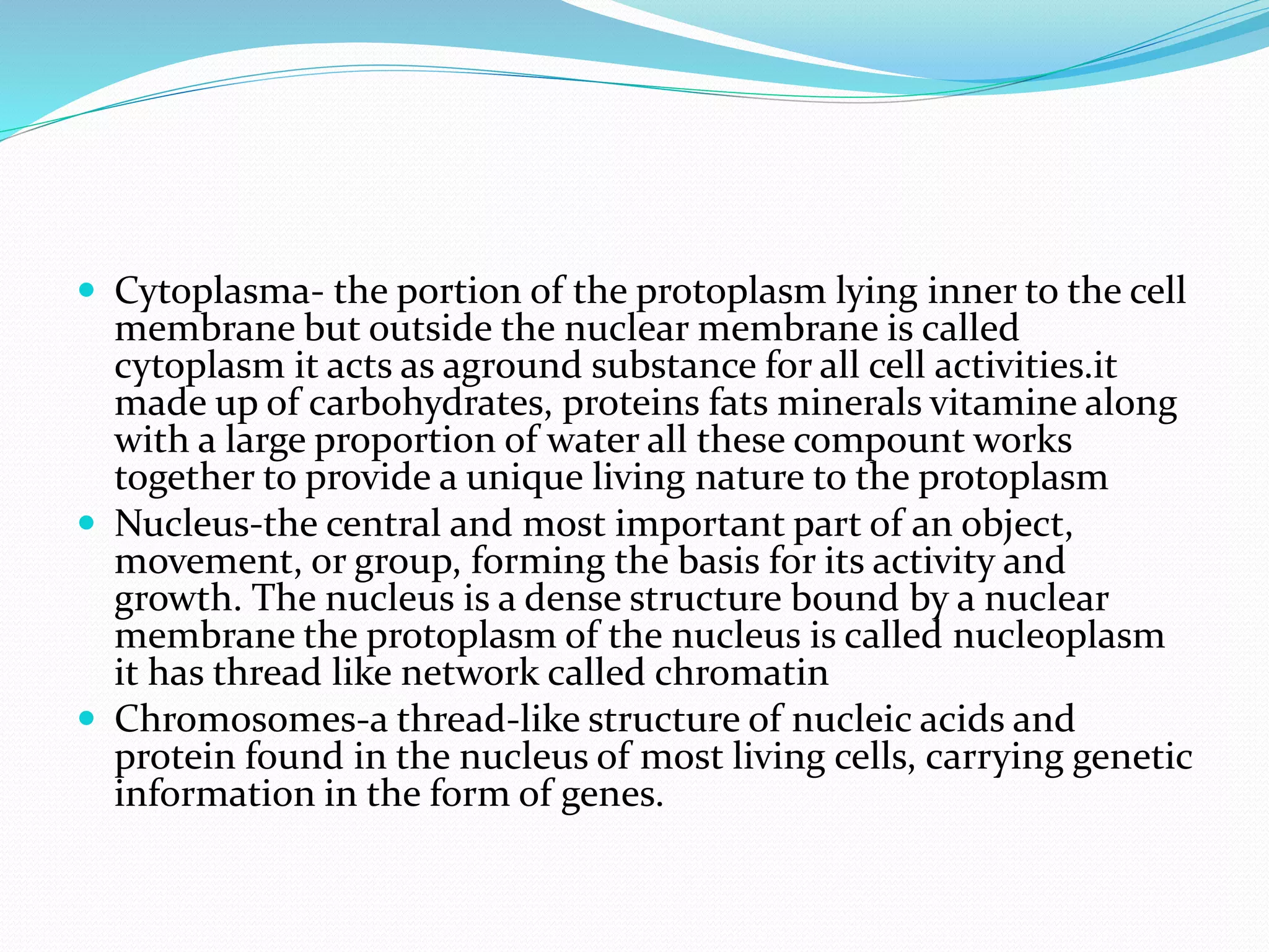  Cytoplasma- the portion of the protoplasm lying inner to the cell
membrane but outside the nuclear membrane is called
cytoplasm it acts as aground substance for all cell activities.it
made up of carbohydrates, proteins fats minerals vitamine along
with a large proportion of water all these compount works
together to provide a unique living nature to the protoplasm
 Nucleus-the central and most important part of an object,
movement, or group, forming the basis for its activity and
growth. The nucleus is a dense structure bound by a nuclear
membrane the protoplasm of the nucleus is called nucleoplasm
it has thread like network called chromatin
 Chromosomes-a thread-like structure of nucleic acids and
protein found in the nucleus of most living cells, carrying genetic
information in the form of genes.
 