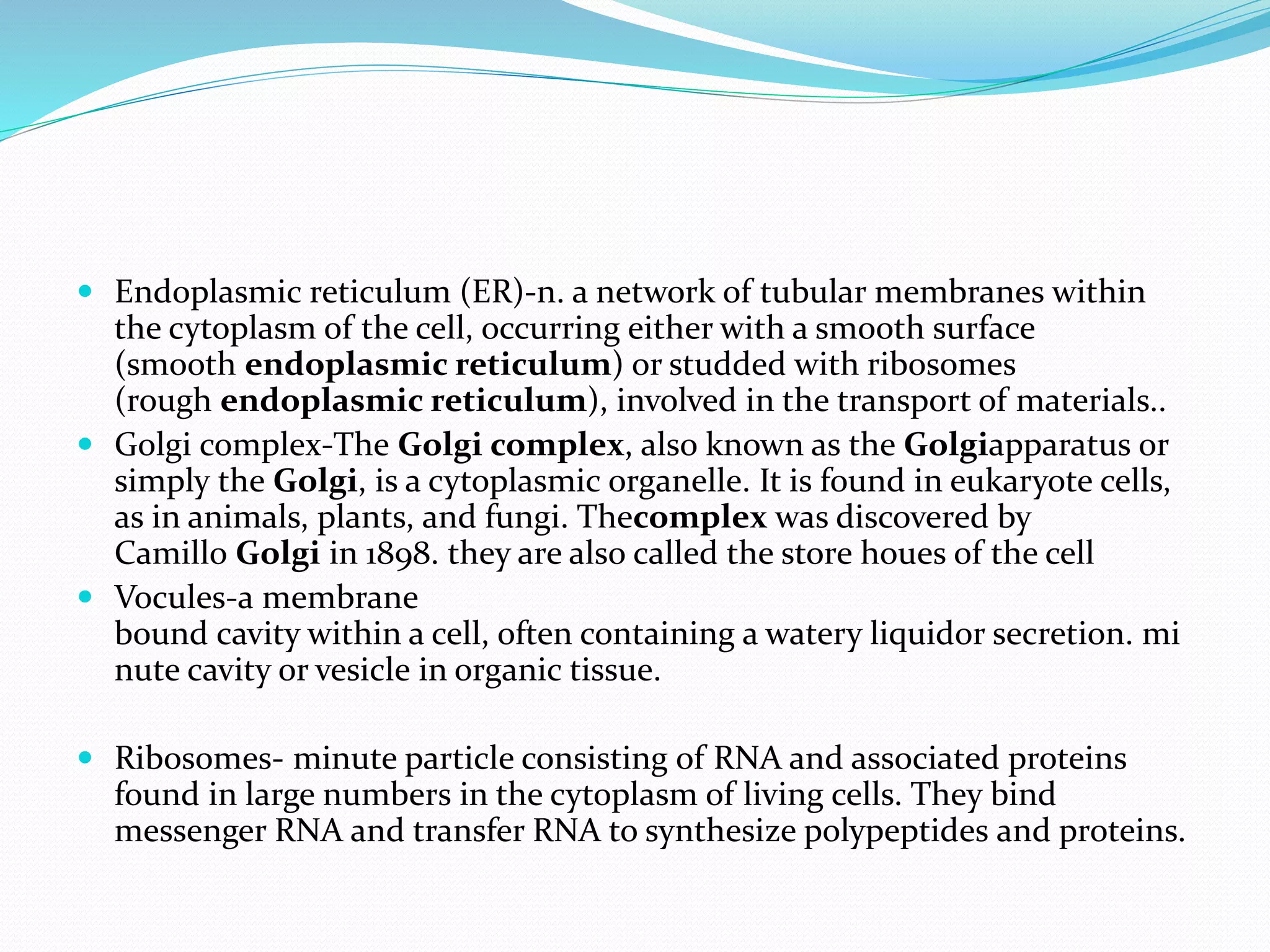  Endoplasmic reticulum (ER)-n. a network of tubular membranes within
the cytoplasm of the cell, occurring either with a smooth surface
(smooth endoplasmic reticulum) or studded with ribosomes
(rough endoplasmic reticulum), involved in the transport of materials..
 Golgi complex-The Golgi complex, also known as the Golgiapparatus or
simply the Golgi, is a cytoplasmic organelle. It is found in eukaryote cells,
as in animals, plants, and fungi. Thecomplex was discovered by
Camillo Golgi in 1898. they are also called the store houes of the cell
 Vocules-a membrane
bound cavity within a cell, often containing a watery liquidor secretion. mi
nute cavity or vesicle in organic tissue.
 Ribosomes- minute particle consisting of RNA and associated proteins
found in large numbers in the cytoplasm of living cells. They bind
messenger RNA and transfer RNA to synthesize polypeptides and proteins.
 