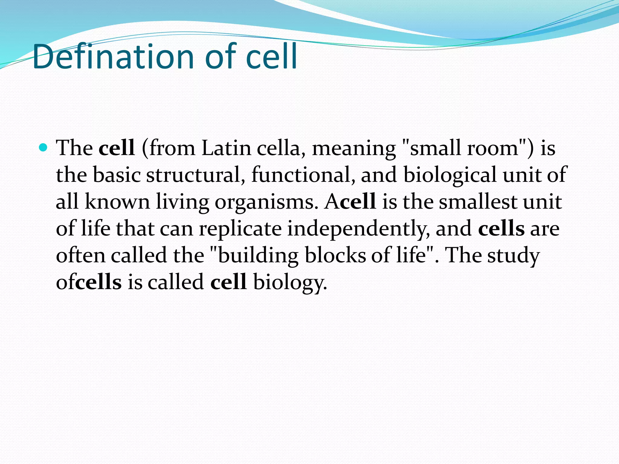 Defination of cell
 The cell (from Latin cella, meaning "small room") is
the basic structural, functional, and biological unit of
all known living organisms. Acell is the smallest unit
of life that can replicate independently, and cells are
often called the "building blocks of life". The study
ofcells is called cell biology.
 