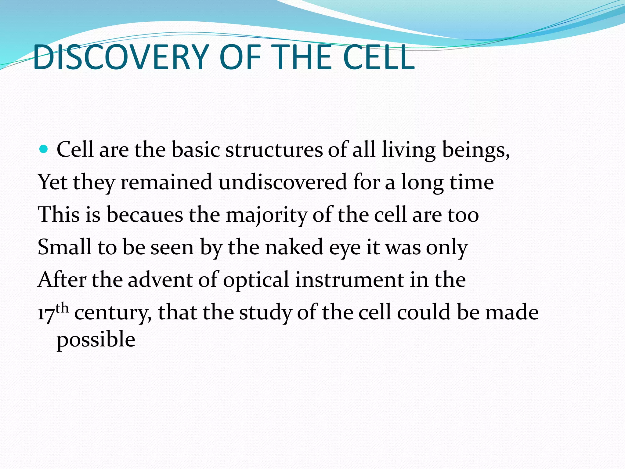 DISCOVERY OF THE CELL
 Cell are the basic structures of all living beings,
Yet they remained undiscovered for a long time
This is becaues the majority of the cell are too
Small to be seen by the naked eye it was only
After the advent of optical instrument in the
17th century, that the study of the cell could be made
possible
 