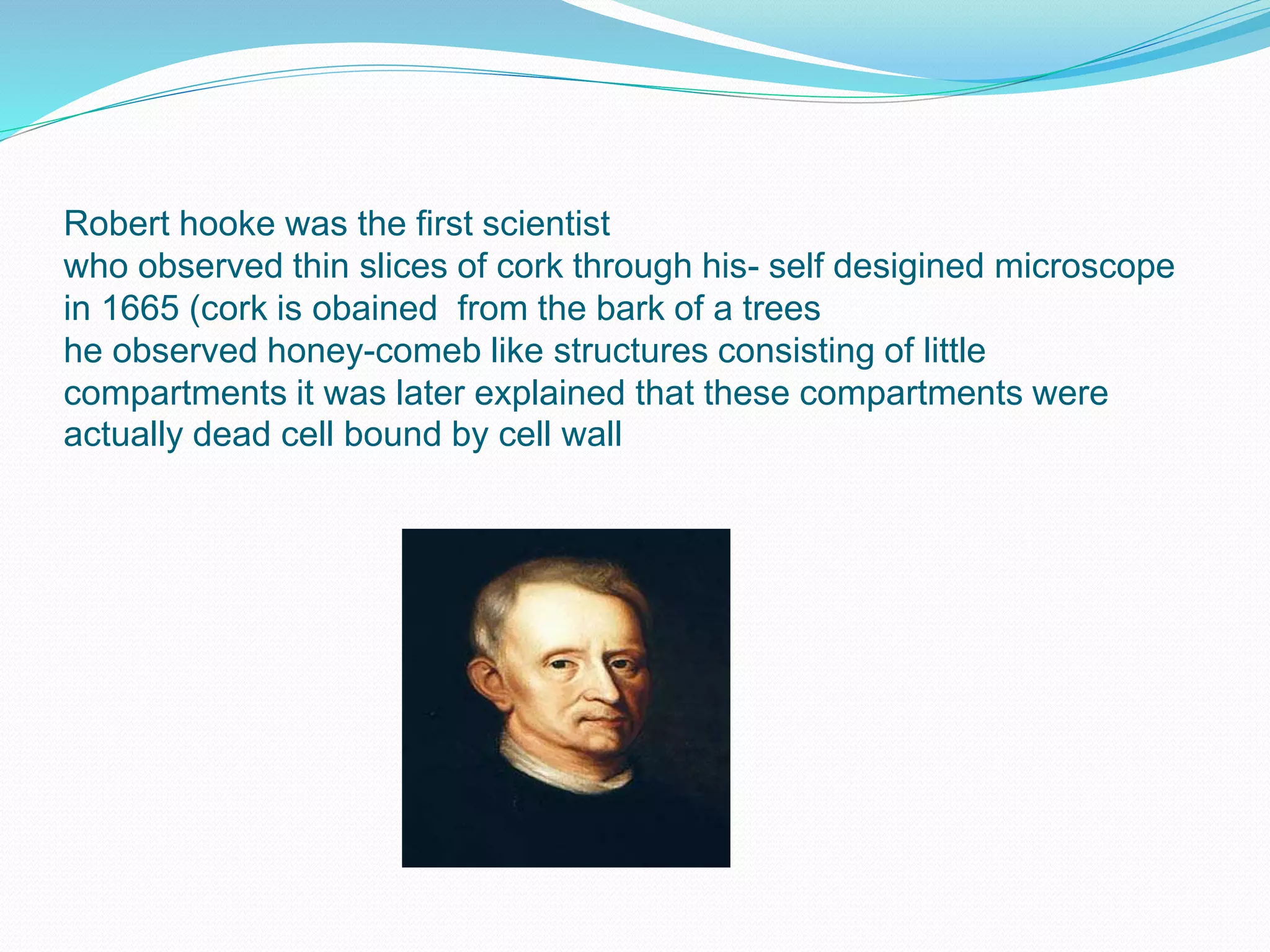 Robert hooke was the first scientist
who observed thin slices of cork through his- self desigined microscope
in 1665 (cork is obained from the bark of a trees
he observed honey-comeb like structures consisting of little
compartments it was later explained that these compartments were
actually dead cell bound by cell wall
 