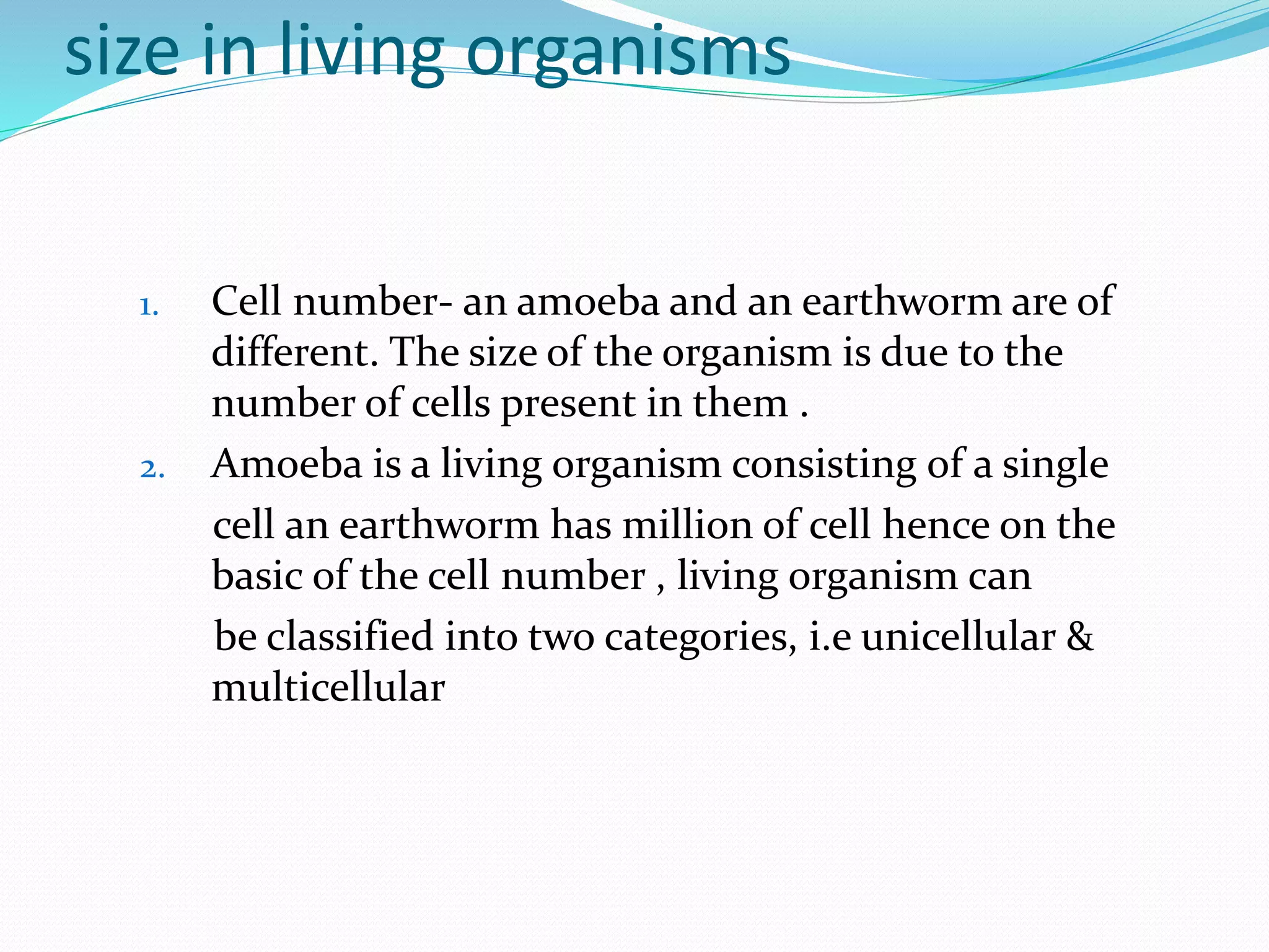 size in living organisms
1. Cell number- an amoeba and an earthworm are of
different. The size of the organism is due to the
number of cells present in them .
2. Amoeba is a living organism consisting of a single
cell an earthworm has million of cell hence on the
basic of the cell number , living organism can
be classified into two categories, i.e unicellular &
multicellular
 