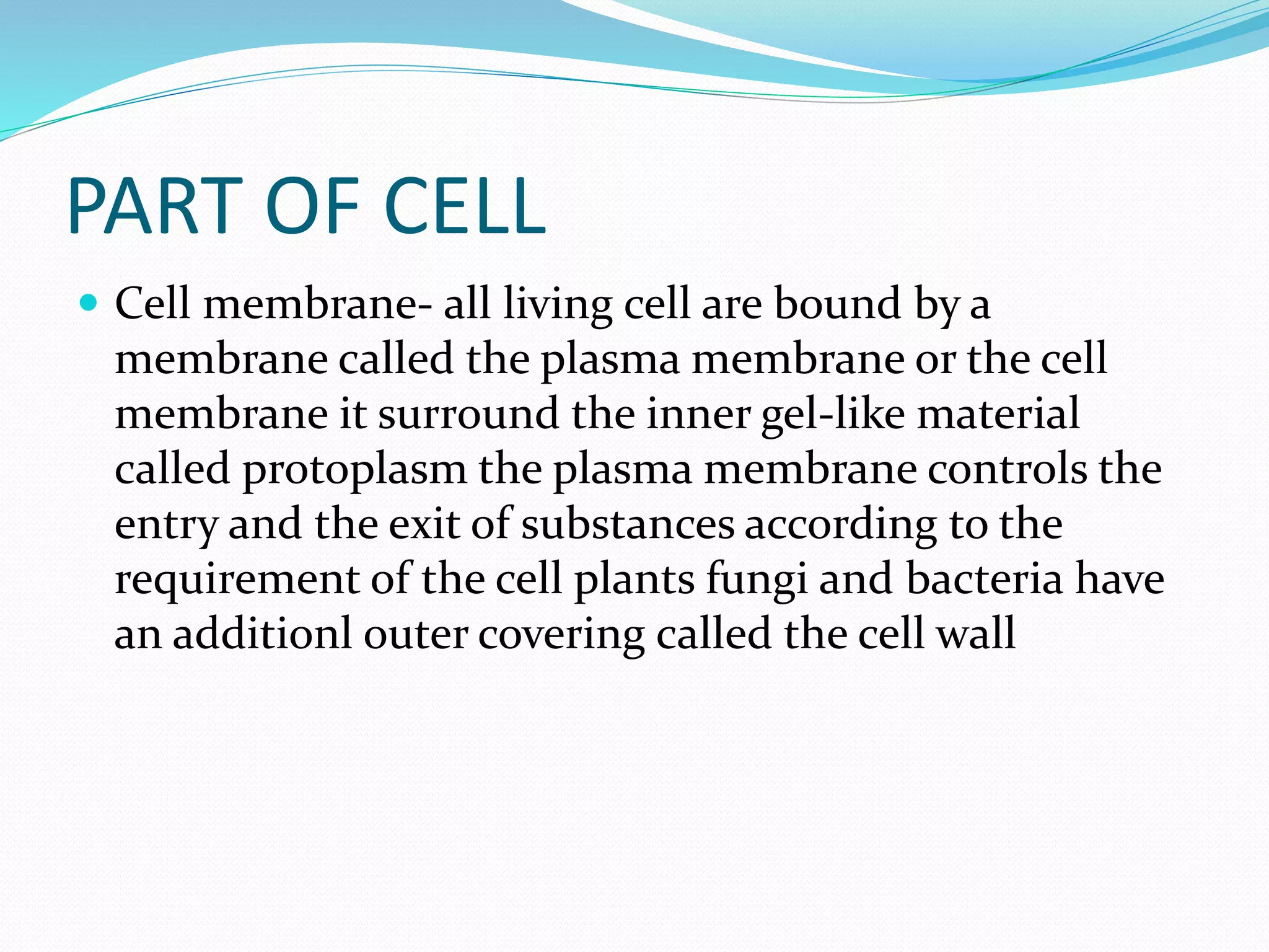 PART OF CELL
 Cell membrane- all living cell are bound by a
membrane called the plasma membrane or the cell
membrane it surround the inner gel-like material
called protoplasm the plasma membrane controls the
entry and the exit of substances according to the
requirement of the cell plants fungi and bacteria have
an additionl outer covering called the cell wall
 