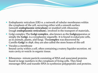  Endoplasmic reticulum (ER)-n. a network of tubular membranes within
the cytoplasm of the cell, occurring either with a smooth surface
(smooth endoplasmic reticulum) or studded with ribosomes
(rough endoplasmic reticulum), involved in the transport of materials..
 Golgi complex-The Golgi complex, also known as the Golgiapparatus or
simply the Golgi, is a cytoplasmic organelle. It is found in eukaryote cells,
as in animals, plants, and fungi. Thecomplex was discovered by
Camillo Golgi in 1898. they are also called the store houes of the cell
 Vocules-a membrane
bound cavity within a cell, often containing a watery liquidor secretion. mi
nute cavity or vesicle in organic tissue.
 Ribosomes- minute particle consisting of RNA and associated proteins
found in large numbers in the cytoplasm of living cells. They bind
messenger RNA and transfer RNA to synthesize polypeptides and proteins.
 