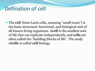Defination of cell
 The cell (from Latin cella, meaning "small room") is
the basic structural, functional, and biological unit of
all known living organisms. Acell is the smallest unit
of life that can replicate independently, and cells are
often called the "building blocks of life". The study
ofcells is called cell biology.
 