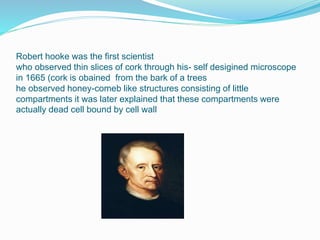 Robert hooke was the first scientist
who observed thin slices of cork through his- self desigined microscope
in 1665 (cork is obained from the bark of a trees
he observed honey-comeb like structures consisting of little
compartments it was later explained that these compartments were
actually dead cell bound by cell wall
 